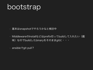 bootstrap
• 基本はsnapshotでやろうかなと検討中
• MiddlewareのInstallなどはpreﬁx切ってbuildして入れたい（趣
味）なのでbuildしたbinaryをそのままgitに・・・
• ansibleでgit pull？
 