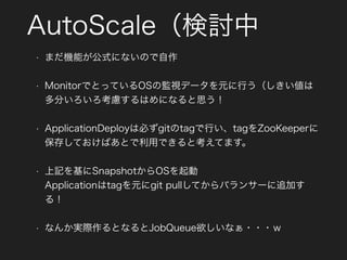 AutoScale（検討中
• まだ機能が公式にないので自作
• MonitorでとっているOSの監視データを元に行う（しきい値は
多分いろいろ考慮するはめになると思う！
• ApplicationDeployは必ずgitのtagで行い、tagをZooKeeperに
保存しておけばあとで利用できると考えてます。
• 上記を基にSnapshotからOSを起動 
Applicationはtagを元にgit pullしてからバランサーに追加す
る！
• なんか実際作るとなるとJobQueue欲しいなぁ・・・ｗ
 