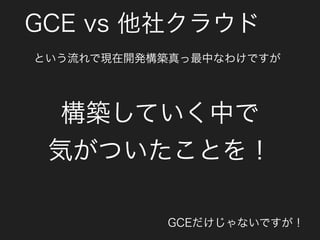 GCE vs 他社クラウド
構築していく中で
気がついたことを！
GCEだけじゃないですが！
という流れで現在開発構築真っ最中なわけですが
 