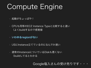 Compute Engine
• 起動がちょっぱや！
• CPUも同等のEC2 Instance Typeと比較すると速い 
（よくbuildするので感覚値
• いわゆるregionがない
• USにInstance立てているのになんでか速い
• 通常のInstanceについているDiskも悪くない 
（buildしてるとわかる
Google塩入さんの受け売りです・・・
 
