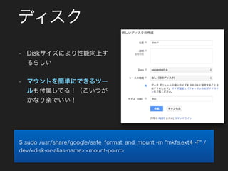 ディスク
• Diskサイズにより性能向上す
るらしい
• マウントを簡単にできるツー
ルも付属してる！（こいつが
かなり楽でいい！
$ sudo /usr/share/google/safe_format_and_mount -m "mkfs.ext4 -F" /
dev/<disk-or-alias-name> <mount-point>
 