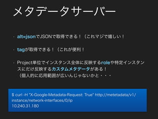 メタデータサーバー
• alt=jsonでJSONで取得できる！（これマジで嬉しい！
• tagが取得できる！（これが便利！
• Project単位でインスタンス全体に反映するroleや特定インスタン
スにだけ反映するカスタムメタデータがある！ 
（個人的に応用範囲が広いんじゃないかと・・・
$ curl -H "X-Google-Metadata-Request: True" http://metetadata/v1/
instance/network-interfaces/0/ip
10.240.31.180
 