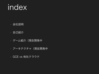 index
• 会社説明
• 自己紹介
• ゲーム紹介（現在開発中
• アーキテクチャ（現在開発中
• GCE vs 他社クラウド
 