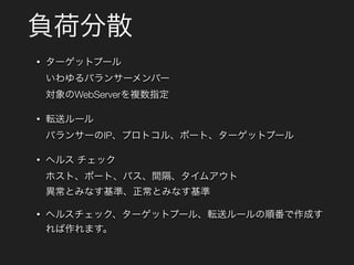 負荷分散
• ターゲットプール 
いわゆるバランサーメンバー 
対象のWebServerを複数指定
• 転送ルール 
バランサーのIP、プロトコル、ポート、ターゲットプール
• ヘルス チェック 
ホスト、ポート、パス、間隔、タイムアウト 
異常とみなす基準、正常とみなす基準
• ヘルスチェック、ターゲットプール、転送ルールの順番で作成す
れば作れます。
 
