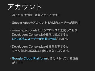 アカウント
• ぶっちゃけ今回一番驚いたことです！
• Google AppsのアカウントとVM内ユーザーが連携！
• manage_accountsというプロセスが起動しており、 
Developers Console上の権限に追加すると 
LinuxOSのユーザーが自動で作成されます。
• Developers Console上から権限剥奪すると 
ちゃんとLinuxOSにLoginできなくなります。
• Google Cloud Platformと名付けられている理由
が！！！
 