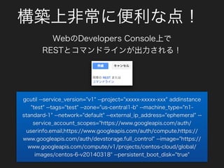 構築上非常に便利な点！
WebのDevelopers Console上で
RESTとコマンドラインが出力される！
gcutil --service_version="v1" --project="xxxxx-xxxxx-xxx" addinstance
"test" --tags="test" --zone="us-central1-b" --machine_type="n1-
standard-1" --network="default" --external_ip_address="ephemeral" --
service_account_scopes="https://www.googleapis.com/auth/
userinfo.email,https://www.googleapis.com/auth/compute,https://
www.googleapis.com/auth/devstorage.full_control" --image="https://
www.googleapis.com/compute/v1/projects/centos-cloud/global/
images/centos-6-v20140318" --persistent_boot_disk="true"
 