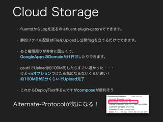 Cloud Storage
• ﬂuentdからLogを送るのはﬂuent-plugin-gstoreでできます。
• 静的ファイル配信はFileをUploadし公開ﬂagを立てるだけでできます。
• あと権限周りが非常に面白くて、 
GoogleAppsのDomainだけ許可したりできます。
• gsutilでUpload(約100MB)したらすごい遅かった・・・ 
けど-mオプションつけたら気にならないくらい速い！ 
約100MBが2分くらいでUpload完了
• これからDeployTool作るんですがcomposeが便利そう
Alternate-Protocolが気になる！
 