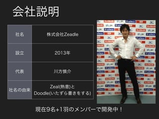 会社説明
社名 株式会社Zeadle
設立 2013年
代表 川方慎介
社名の由来
Zeal(熱意)と 
Doodle(いたずら書きをする)
現在9名+1羽のメンバーで開発中！
 