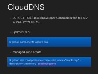 CloudDNS
• updateを行う
$ gcloud components update dns
$ gcloud dns managed-zone create --dns_name="zeadle.org." --
description="zeadle org zeadleorgzone
• managed-zone create
• 2014-04-15現在はまだDeveloper Consoleは提供されてない
のでCLIでやりました。
 