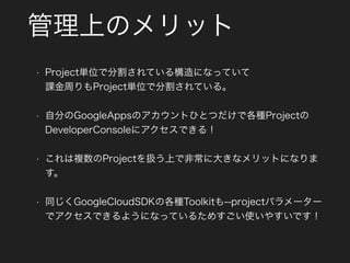 管理上のメリット
• Project単位で分割されている構造になっていて 
課金周りもProject単位で分割されている。
• 自分のGoogleAppsのアカウントひとつだけで各種Projectの
DeveloperConsoleにアクセスできる！
• これは複数のProjectを扱う上で非常に大きなメリットになりま
す。
• 同じくGoogleCloudSDKの各種Toolkitも--projectパラメーター
でアクセスできるようになっているためすごい使いやすいです！
 