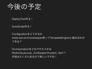 今後の予定
• DeployTool作る！
• AutoScale作る！
• Conﬁgrationをどうするか 
meta-serverかzookeeper使ってTemplateEngineと組み合わせ
て作る？
• Orchestrationをどれでやろうかな 
Redisのpub/sub, ZooKeeperのwatch, Serf？ 
手段はたくさんあるので楽しいですね！
 