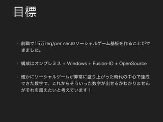 目標
• 前職で15万req/per secのソーシャルゲーム基板を作ることがで
きました。
• 構成はオンプレミス + Windows + Fusion-IO + OpenSource
• 確かにソーシャルゲームが非常に盛り上がった時代の中心で達成
できた数字で、これからそういった数字が出せるかわかりません
がそれを超えたいと考えています！
 