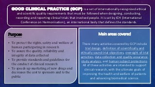 Main areas covered
There many activities covered by GCP include
trial design, definition of scientifically and
ethically sound trial objectives, oversight of trial
activities, data collection and quality assurance,
study analysis, and human subject protections.
All of these activities are intended to support
clinical research, with the ultimate goals of
improving the health and welfare of patients
and advancing biomedical science.
GOOD CLINICAL PRACTICE (GCP) is a set of internationally-recognized ethical
and scientific quality requirements that must be followed when designing, conducting,
recording and reporting clinical trials that involved people. It is set by ICH (International
Conference on Harmonisation), an international body that defines the standards.
Purpose
• To protect the rights, safety and welfare of
human participating in research
• To assure the quality, reliability and
integrity of data collected
• To provide standards and guidelines for
the conduct of clinical research
• To speeds up marketing of new drugs and
decreases the cost to sponsors and to the
public
 