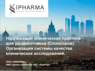 Надлежащая клиническая практика
для разработчиков (Спонсоров).
Организация системы качества
клинических исследований.
ООО «ИФАРМА»
КИО группы компаний ЦВТ «ХимРар»
 