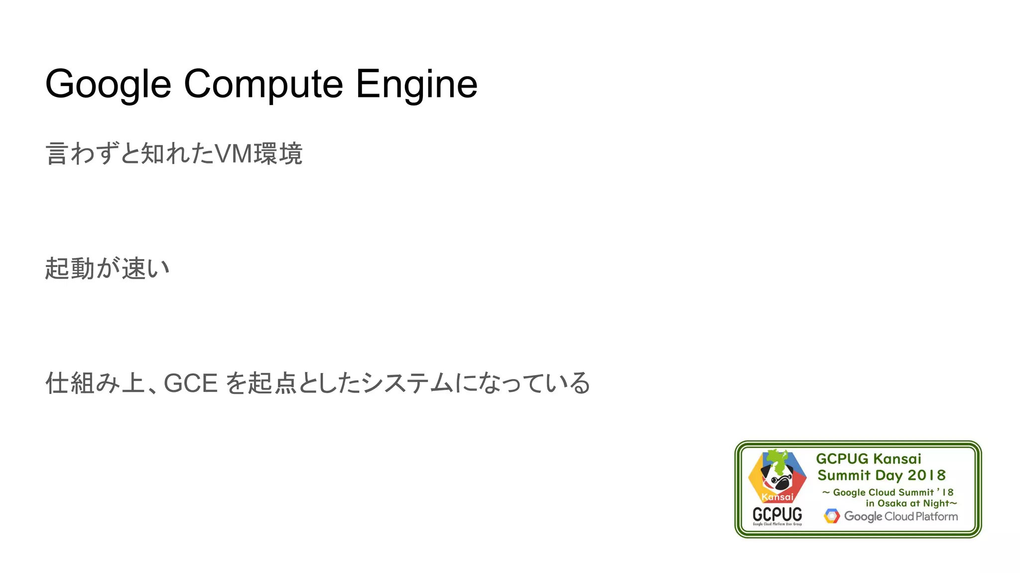 Google Compute Engine
言わずと知れたVM環境
起動が速い
仕組み上、GCE を起点としたシステムになっている
 