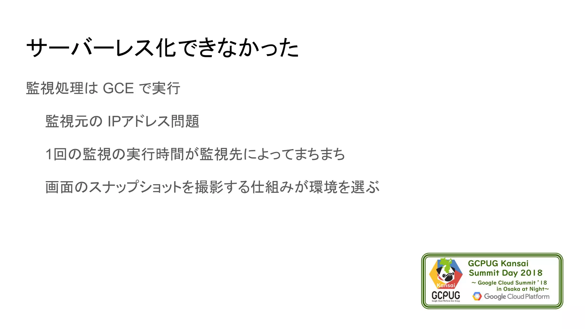 サーバーレス化できなかった
監視処理は GCE で実行
　　監視元の IPアドレス問題
　　1回の監視の実行時間が監視先によってまちまち
　　画面のスナップショットを撮影する仕組みが環境を選ぶ
 