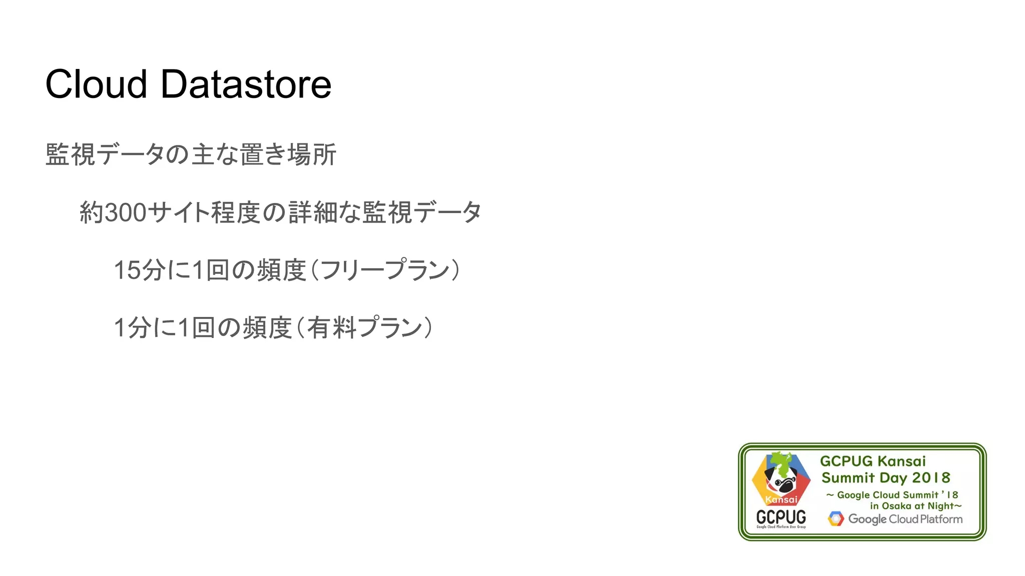 Cloud Datastore
監視データの主な置き場所
　　約300サイト程度の詳細な監視データ
　　　　15分に1回の頻度（フリープラン）
　　　　1分に1回の頻度（有料プラン）
 