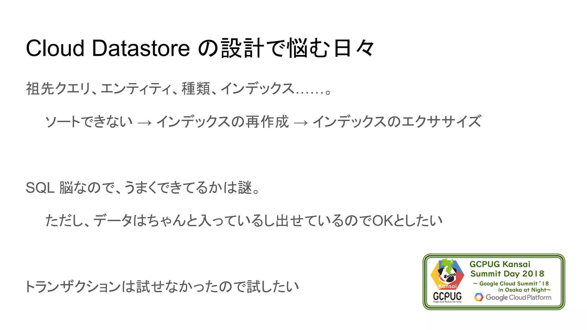 Cloud Datastore の設計で悩む日々
祖先クエリ、エンティティ、種類、インデックス……。
　　ソートできない → インデックスの再作成 → インデックスのエクササイズ
SQL 脳なので、うまくできてるかは謎。
　　ただし、データはちゃんと入っているし出せているのでOKとしたい
トランザクションは試せなかったので試したい
 