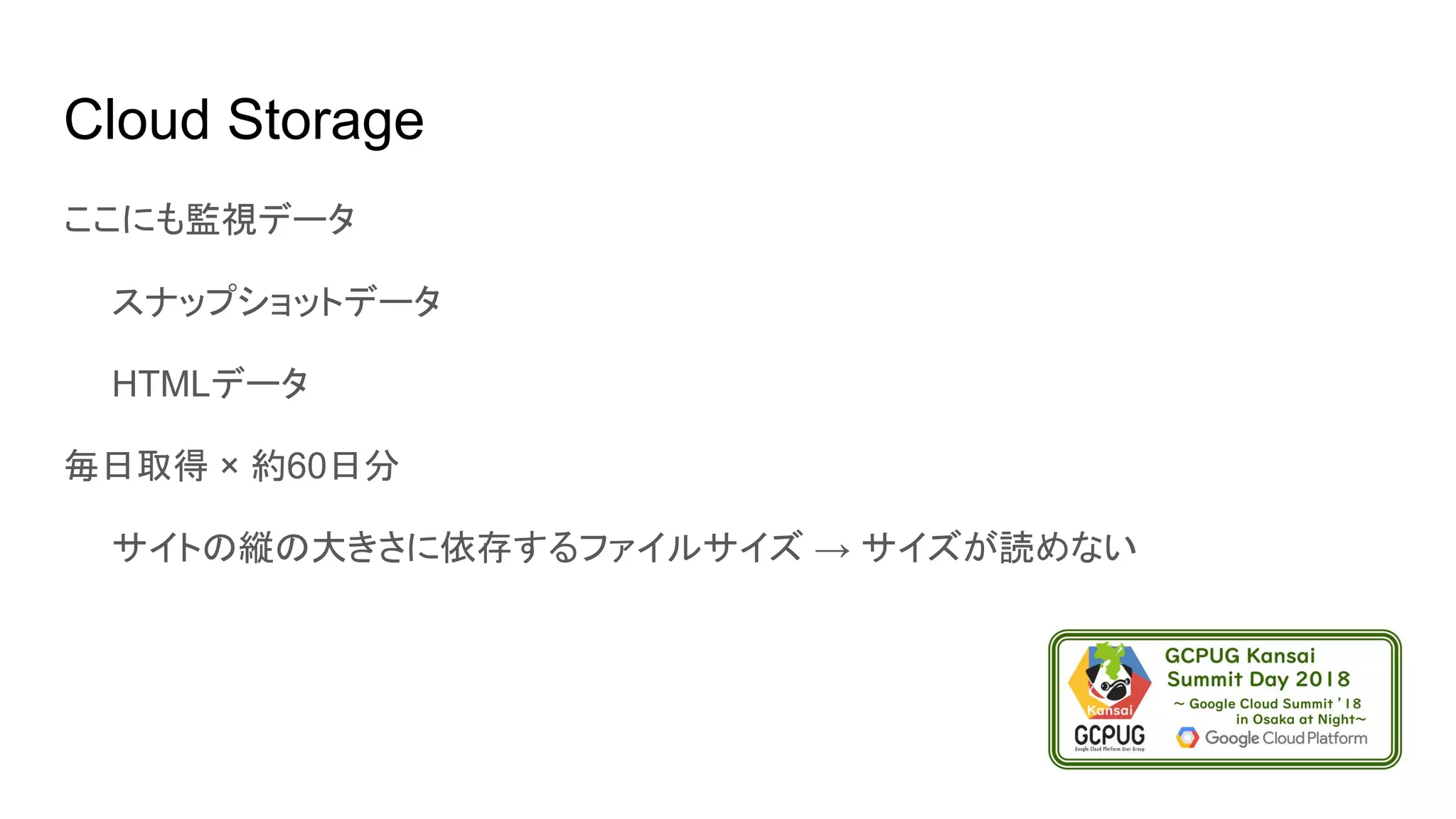 Cloud Storage
ここにも監視データ
　　スナップショットデータ
　　HTMLデータ
毎日取得 × 約60日分
　　サイトの縦の大きさに依存するファイルサイズ → サイズが読めない
 