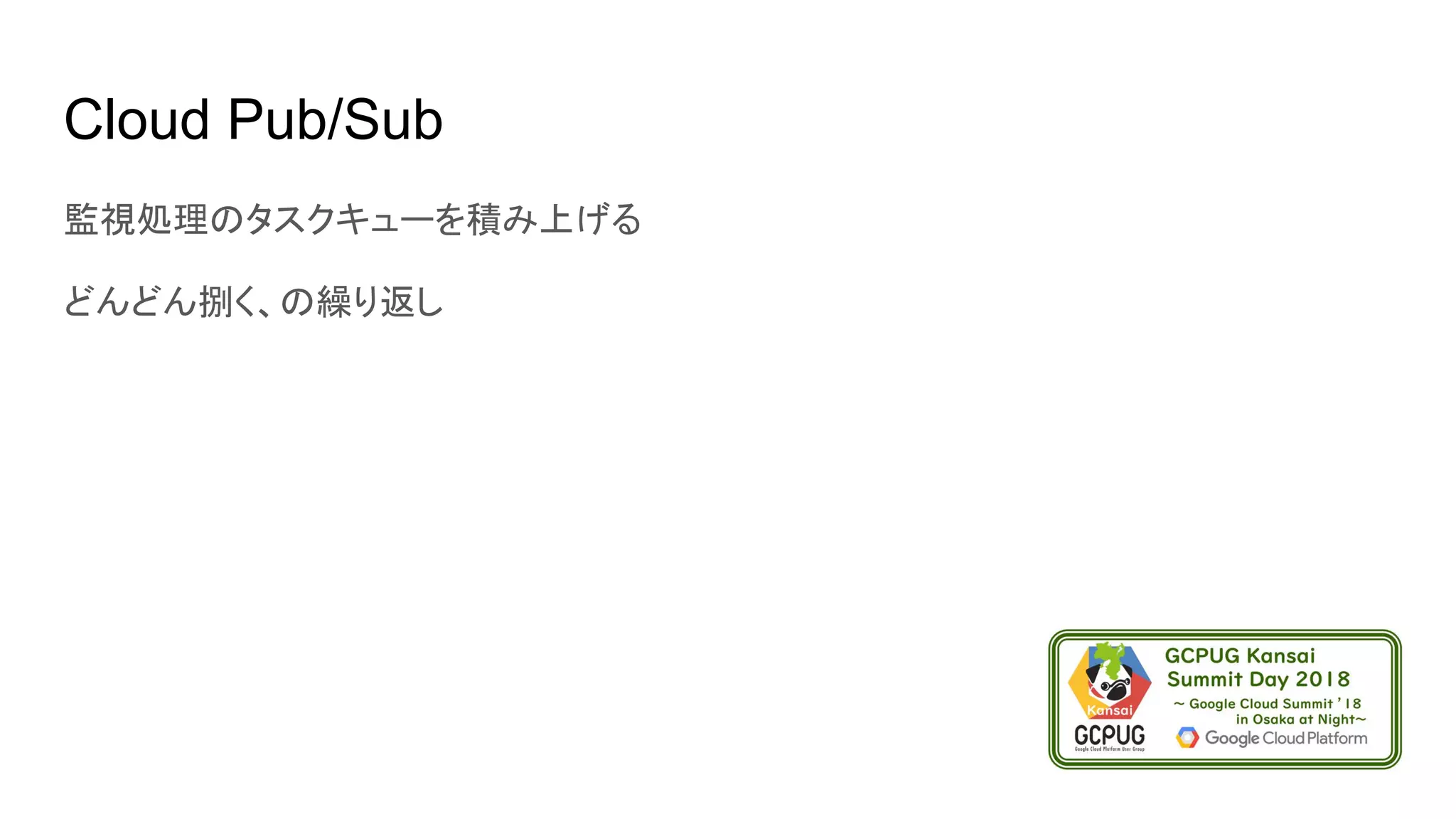 Cloud Pub/Sub
監視処理のタスクキューを積み上げる
どんどん捌く、の繰り返し
 