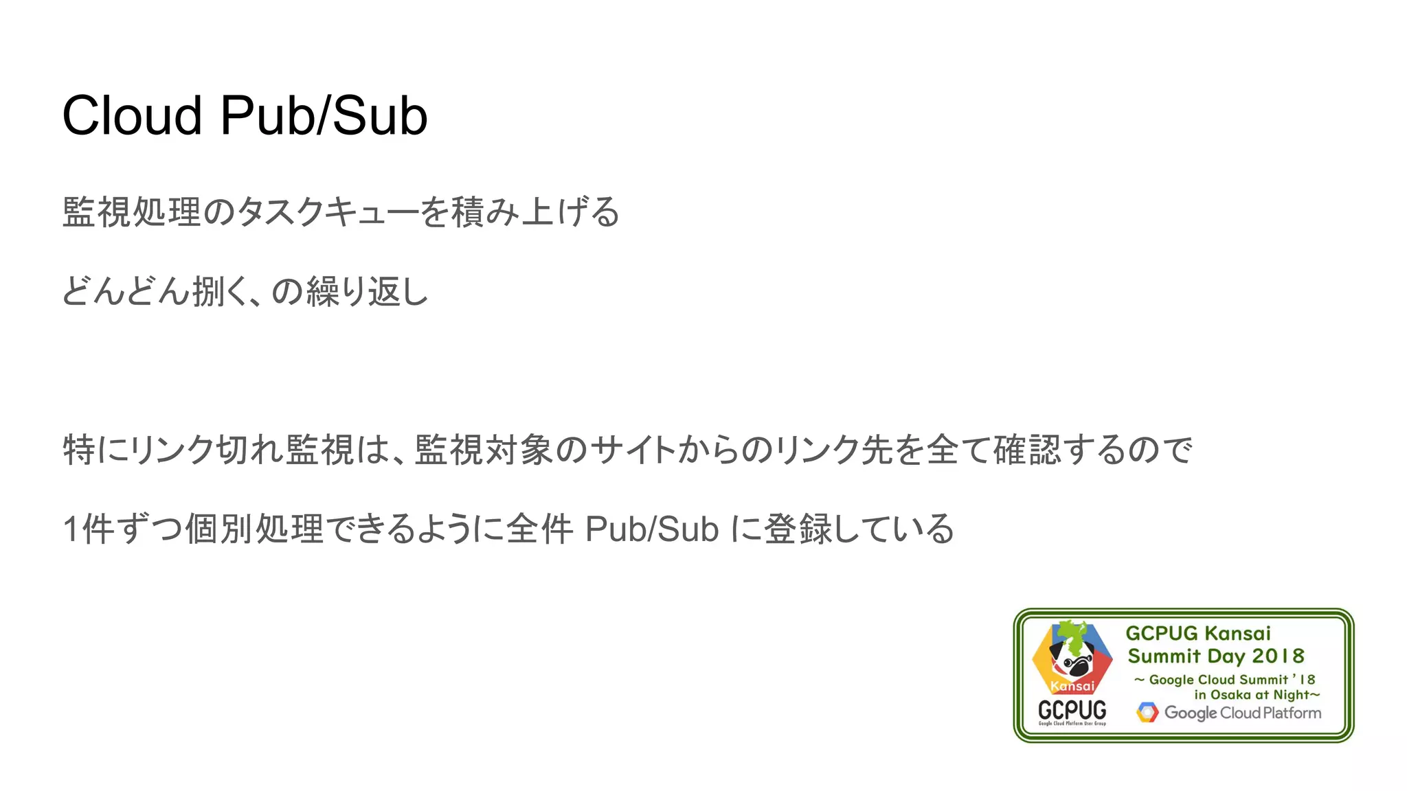 Cloud Pub/Sub
監視処理のタスクキューを積み上げる
どんどん捌く、の繰り返し
特にリンク切れ監視は、監視対象のサイトからのリンク先を全て確認するので
1件ずつ個別処理できるように全件 Pub/Sub に登録している
 