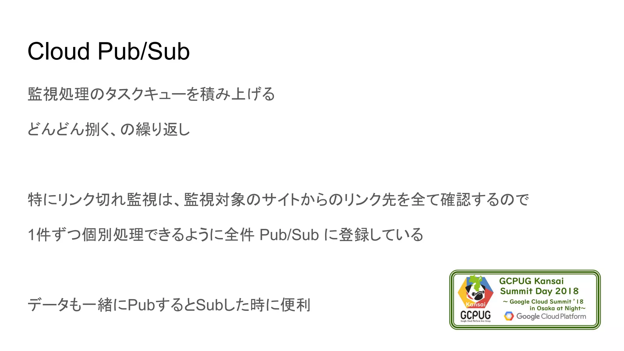 Cloud Pub/Sub
監視処理のタスクキューを積み上げる
どんどん捌く、の繰り返し
特にリンク切れ監視は、監視対象のサイトからのリンク先を全て確認するので
1件ずつ個別処理できるように全件 Pub/Sub に登録している
データも一緒にPubするとSubした時に便利
 