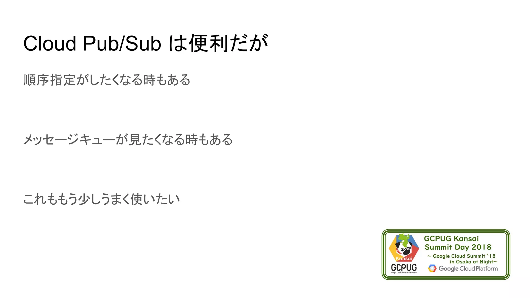 Cloud Pub/Sub は便利だが
順序指定がしたくなる時もある
メッセージキューが見たくなる時もある
これももう少しうまく使いたい
 