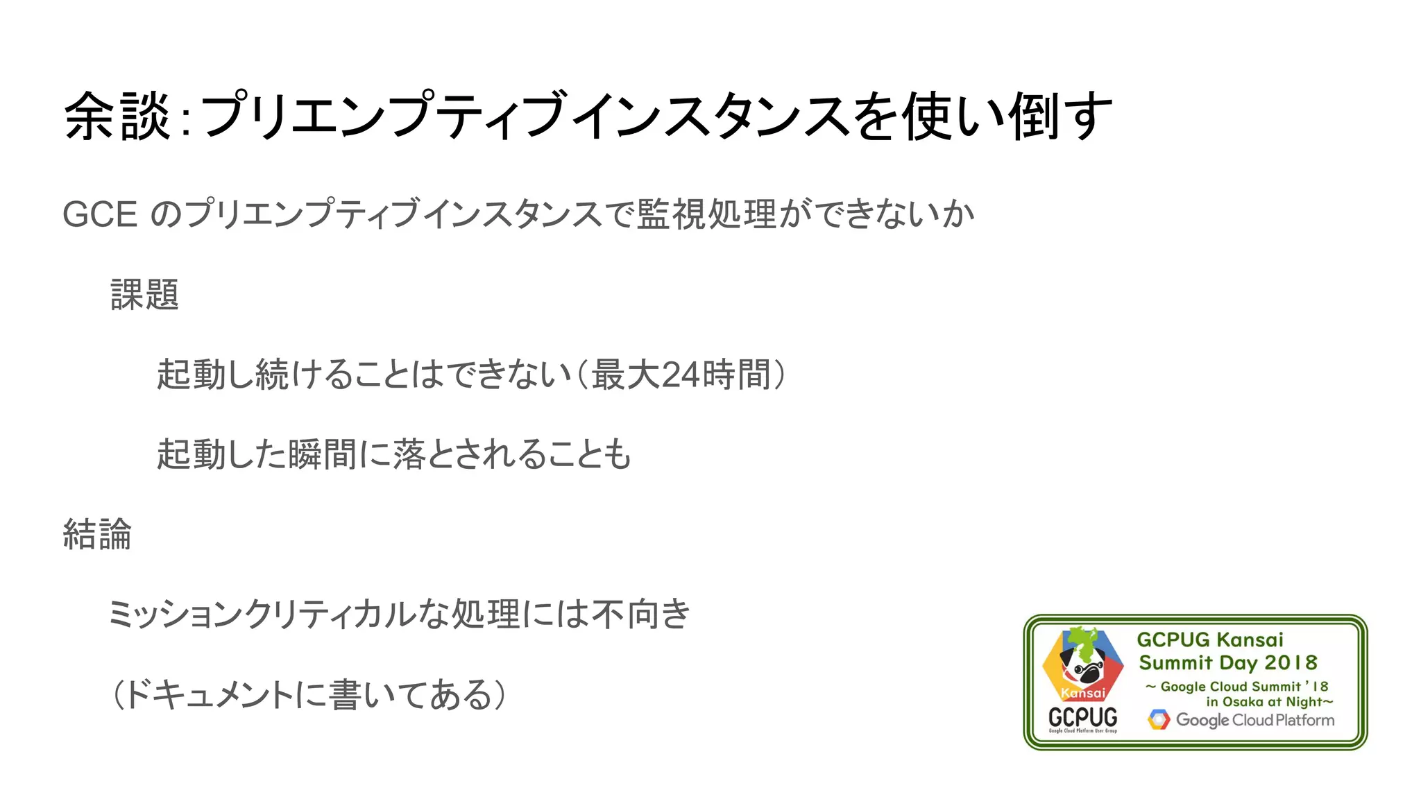 余談：プリエンプティブインスタンスを使い倒す
GCE のプリエンプティブインスタンスで監視処理ができないか
　　課題
　　　　起動し続けることはできない（最大24時間）
　　　　起動した瞬間に落とされることも
結論
　　ミッションクリティカルな処理には不向き
　　（ドキュメントに書いてある）
 
