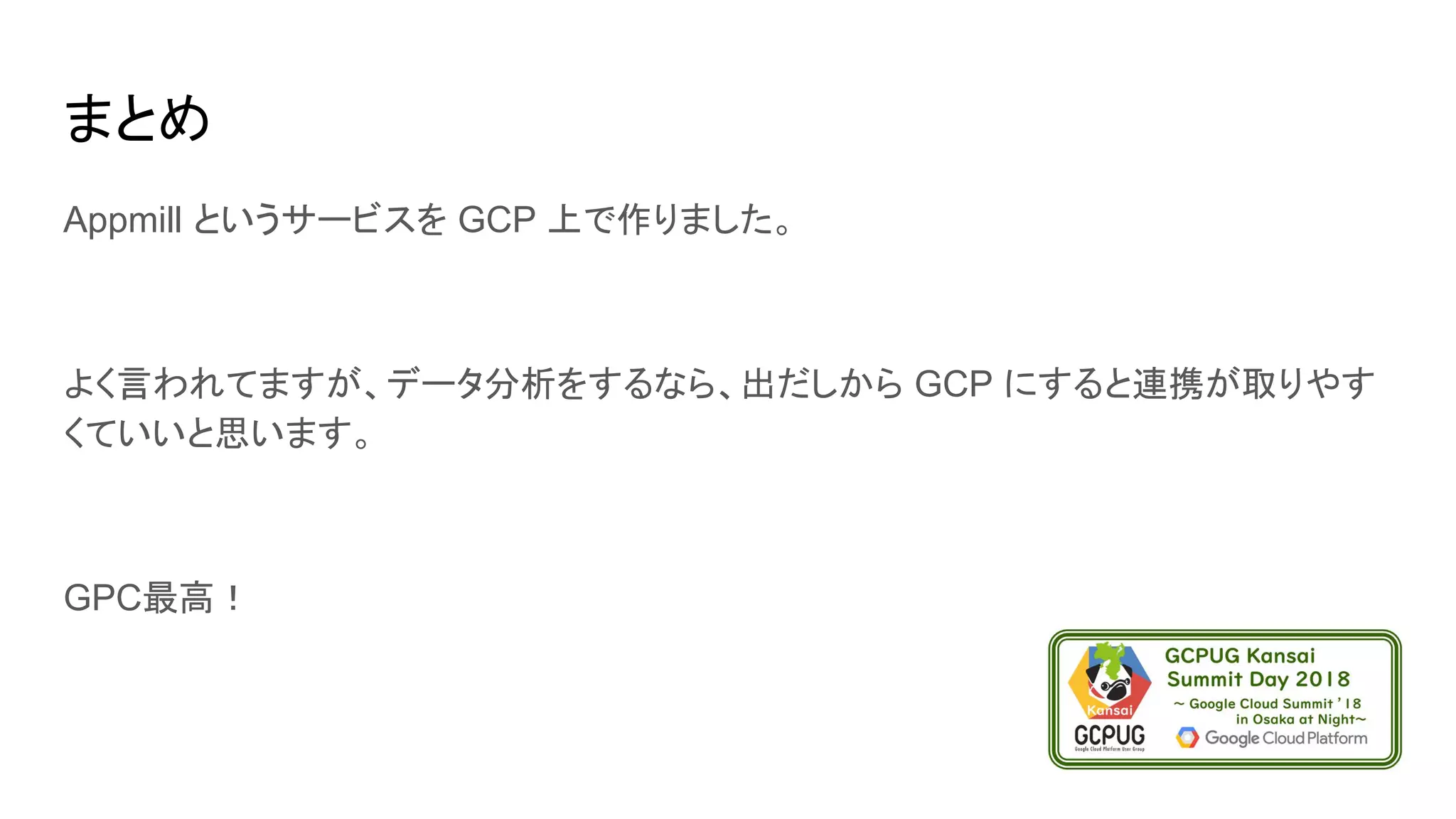 まとめ
Appmill というサービスを GCP 上で作りました。
よく言われてますが、データ分析をするなら、出だしから GCP にすると連携が取りやす
くていいと思います。
GPC最高！
 