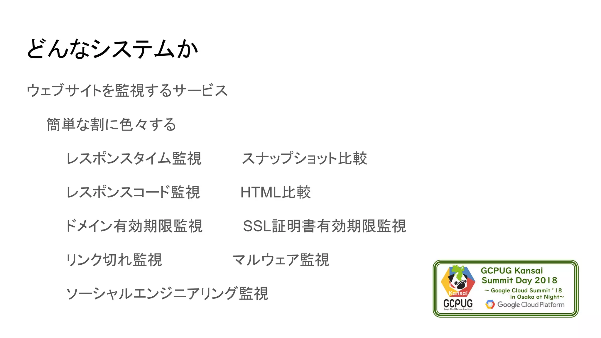 どんなシステムか
ウェブサイトを監視するサービス
　　簡単な割に色々する
　　　　レスポンスタイム監視　　　　スナップショット比較
　　　　レスポンスコード監視　　　　HTML比較
　　　　ドメイン有効期限監視　　　　SSL証明書有効期限監視
　　　　リンク切れ監視　　　　　　　マルウェア監視
　　　　ソーシャルエンジニアリング監視
 