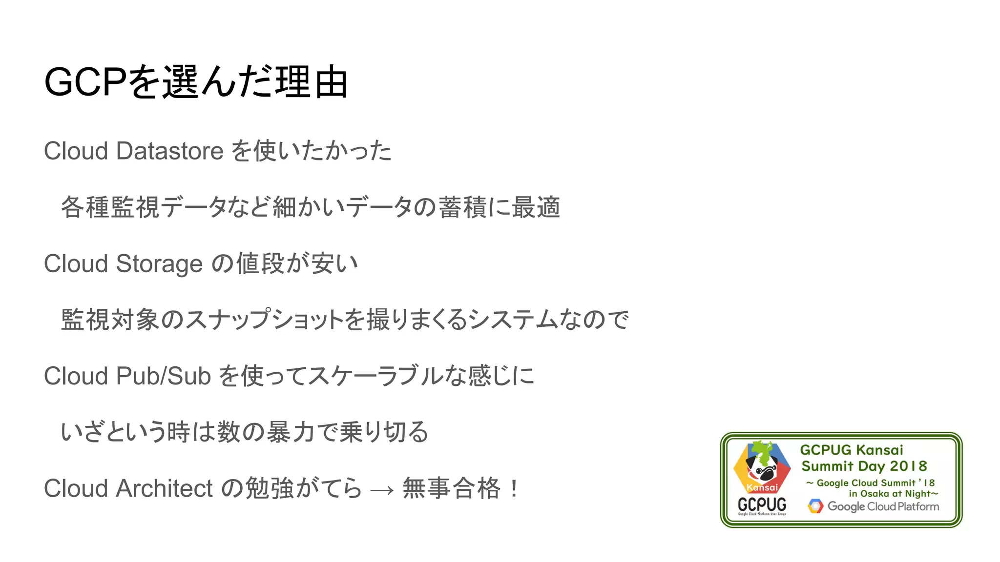 GCPを選んだ理由
Cloud Datastore を使いたかった
　各種監視データなど細かいデータの蓄積に最適
Cloud Storage の値段が安い
　監視対象のスナップショットを撮りまくるシステムなので
Cloud Pub/Sub を使ってスケーラブルな感じに
　いざという時は数の暴力で乗り切る
Cloud Architect の勉強がてら → 無事合格！
 