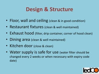 Design & Structure
• Floor, wall and ceiling (clean & in good condition)
• Restaurant fixtures (clean & well maintained)
• Exhaust hood (filter, drip container, corner of hood clean)
• Dining area (clean & well maintained)
• Kitchen door (close & clean)
• Water supply is safe for use (water filter should be
changed every 2 weeks or when necessary with expiry code
date)
 