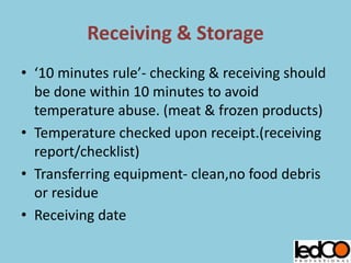 Receiving & Storage
• ‘10 minutes rule’- checking & receiving should
be done within 10 minutes to avoid
temperature abuse. (meat & frozen products)
• Temperature checked upon receipt.(receiving
report/checklist)
• Transferring equipment- clean,no food debris
or residue
• Receiving date
 