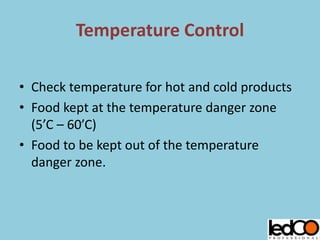 Temperature Control
• Check temperature for hot and cold products
• Food kept at the temperature danger zone
(5’C – 60’C)
• Food to be kept out of the temperature
danger zone.
 