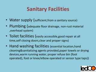 Sanitary Facilities
• Water supply (sufficient,from a sanitary source)
• Plumbing (adequate floor drainage, non-rust material
,overhead system)
• Toilet facilities (easily accessible,good repair at all
time,self closing doors,clear and proper signs)
• Hand washing facilities (essential location,hand
cleaning&sanitatizing agents provided,paper towels or drying
devices,warm running water, proper refuse bin {foot
operated}, foot or knee/elbow operated or sensor type taps))
 