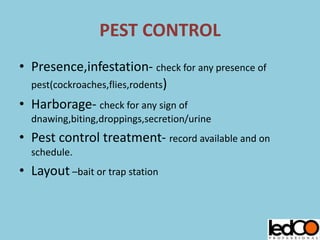 PEST CONTROL
• Presence,infestation- check for any presence of
pest(cockroaches,flies,rodents)
• Harborage- check for any sign of
dnawing,biting,droppings,secretion/urine
• Pest control treatment- record available and on
schedule.
• Layout –bait or trap station
 