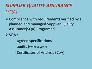 SUPPLIER QUALITY ASSURANCE
(SQA)
Compliance with requirements verified by a
planned and managed Supplier Quality
Assurance(SQA) Programed
SQA :
- agreed specifications
- audits (twice a year)
- Certificates of Analysis (CoA)
 