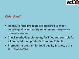 Objectives?
• To ensure food products are prepared to meet
certain quality and safety requirement.(temperature,
cross contamination)
• Check method, equipments, facilities and controls for
all prepared food products from raw to table.
• Prerequisite program for food quality & safety plans.
Eg – HACCP, ISO9000
 