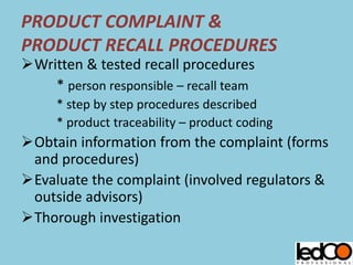 PRODUCT COMPLAINT &
PRODUCT RECALL PROCEDURES
Written & tested recall procedures
* person responsible – recall team
* step by step procedures described
* product traceability – product coding
Obtain information from the complaint (forms
and procedures)
Evaluate the complaint (involved regulators &
outside advisors)
Thorough investigation
 