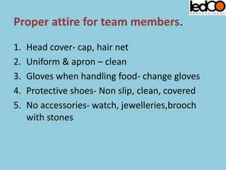 Proper attire for team members.
1. Head cover- cap, hair net
2. Uniform & apron – clean
3. Gloves when handling food- change gloves
4. Protective shoes- Non slip, clean, covered
5. No accessories- watch, jewelleries,brooch
with stones
 