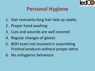 Personal Hygiene
1. Hair restraints-long hair tied up neatly
2. Proper hand washing
3. Cuts and wounds are well covered
4. Regular changes of gloves
5. BOH team not involved in assembling
finished products without proper attire
6. No unhygienic behaviour
 