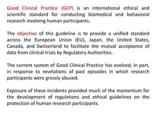 Good Clinical Practice (GCP) is an international ethical and
scientific standard for conducting biomedical and behavioral
research involving human participants.
The objective of this guideline is to provide a unified standard
across the European Union (EU), Japan, the United States,
Canada, and Switzerland to facilitate the mutual acceptance of
data from clinical trials by Regulatory Authorities.
The current system of Good Clinical Practice has evolved, in part,
in response to revelations of past episodes in which research
participants were grossly abused.
Exposure of these incidents provided much of the momentum for
the development of regulations and ethical guidelines on the
protection of human research participants.
 