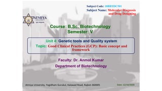 Subject Code: 18BBTDC501
Subject Name: Molecular Diagnosis
and Drug Designing
Course: B.Sc. Biotechnology
Semester: V
Unit 4: Genetic tools and Quality system
Topic: Good Clinical Practices (GCP): Basic concept and
framework
Faculty: Dr. Anmol Kumar
Department of Biotechnology
Atmiya University, Yogidham Gurukul, Kalawad Road, Rajkot-360005 Date: 12/10/2020
 
