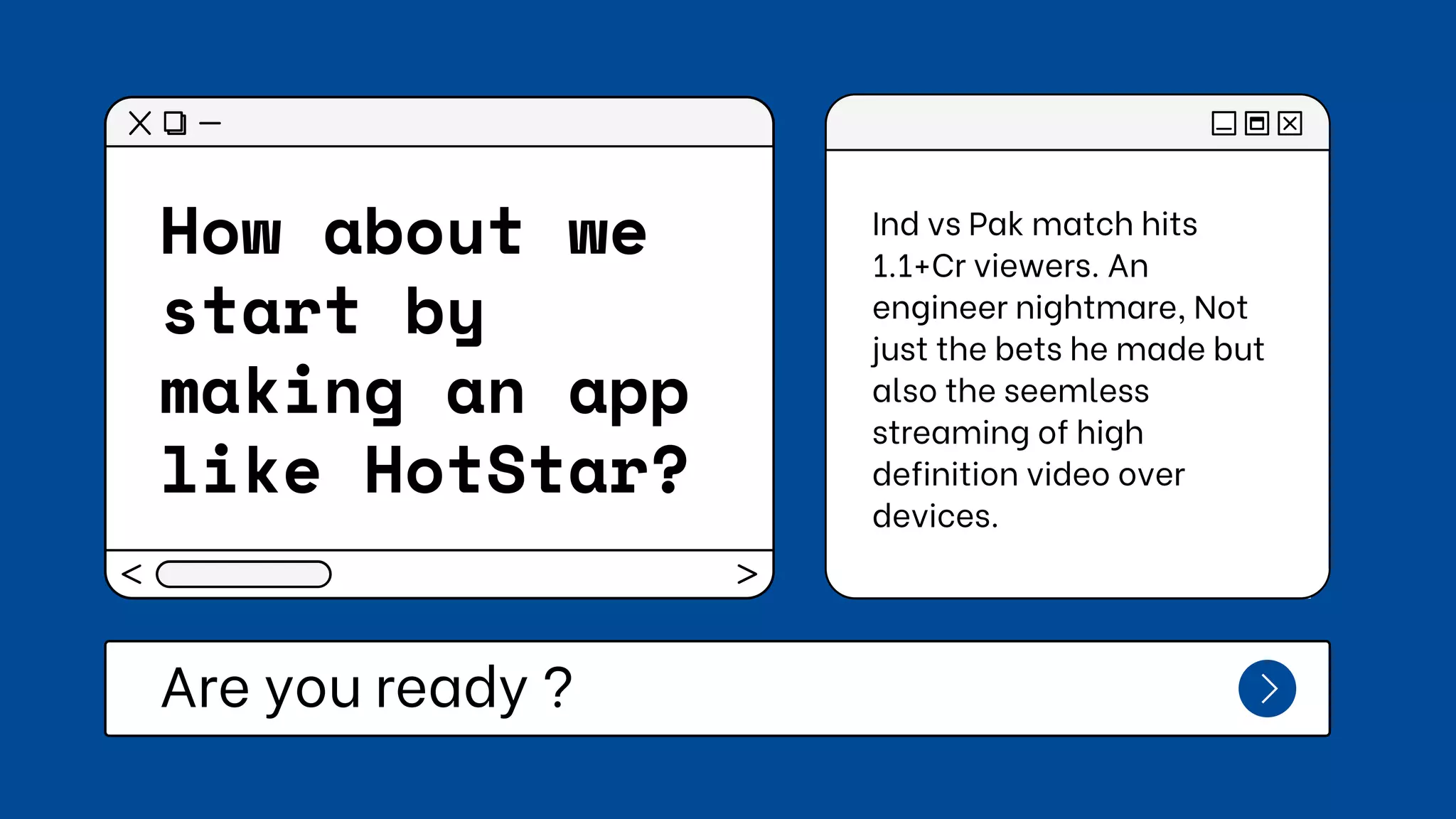 How about we
start by
making an app
like HotStar?
Are you ready ?
Ind vs Pak match hits
1.1+Cr viewers. An
engineer nightmare, Not
just the bets he made but
also the seemless
streaming of high
definition video over
devices.