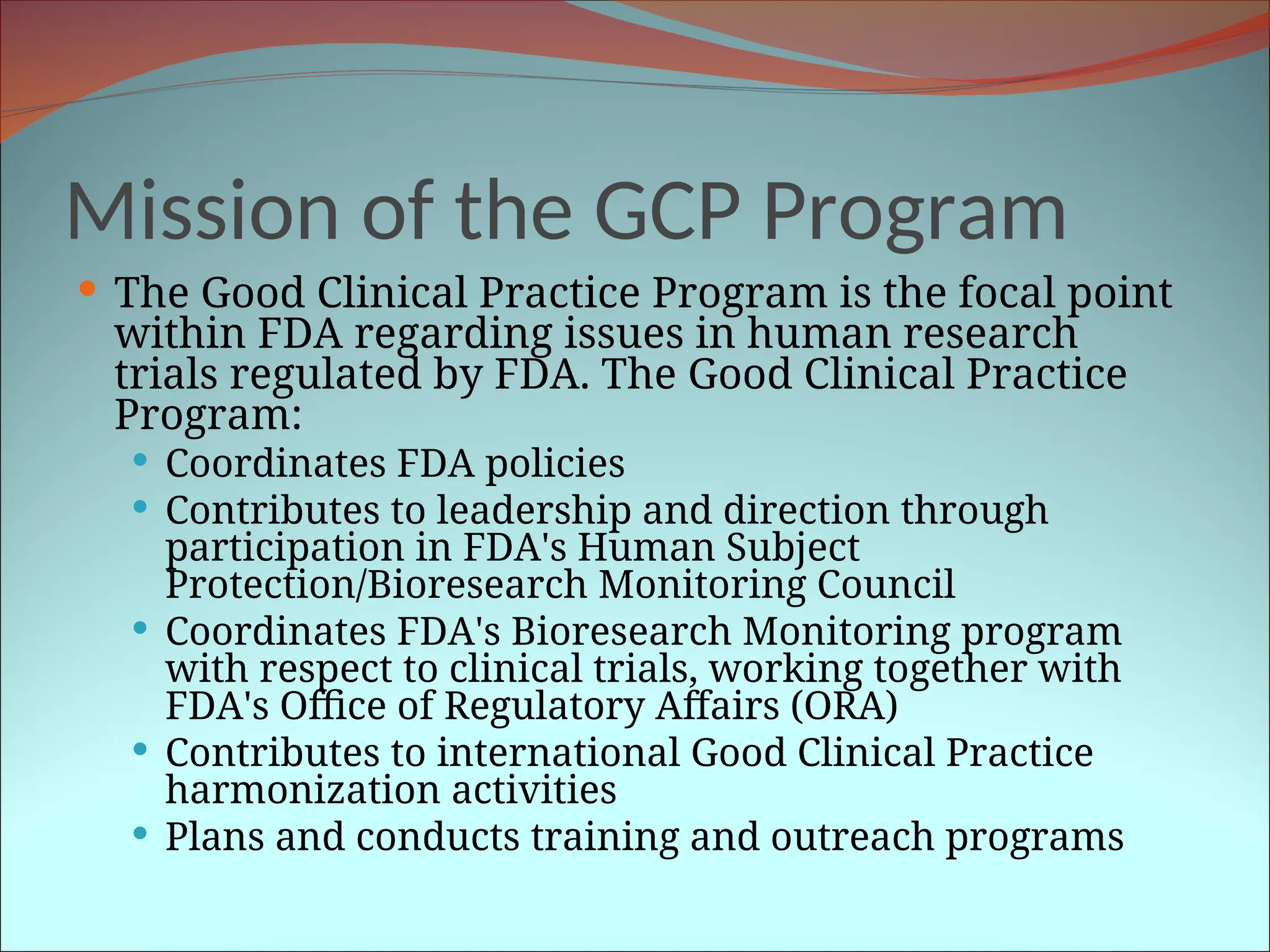 Mission of the GCP Program
 The Good Clinical Practice Program is the focal point
within FDA regarding issues in human research
trials regulated by FDA. The Good Clinical Practice
Program:
 Coordinates FDA policies
 Contributes to leadership and direction through
participation in FDA's Human Subject
Protection/Bioresearch Monitoring Council
 Coordinates FDA's Bioresearch Monitoring program
with respect to clinical trials, working together with
FDA's Office of Regulatory Affairs (ORA)
 Contributes to international Good Clinical Practice
harmonization activities
 Plans and conducts training and outreach programs
 