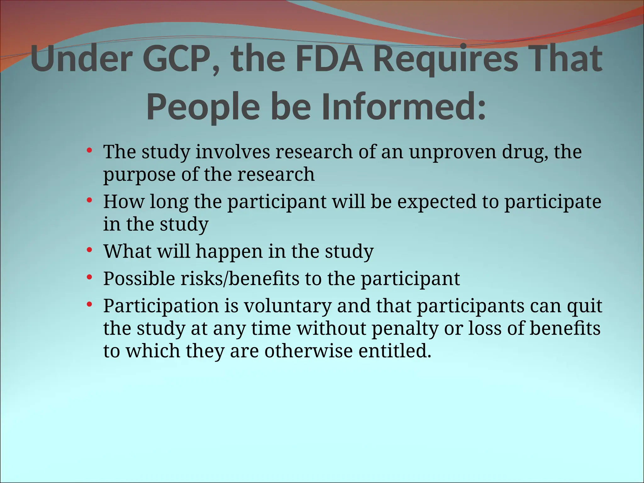 Under GCP, the FDA Requires That
People be Informed:
 The study involves research of an unproven drug, the
purpose of the research
 How long the participant will be expected to participate
in the study
 What will happen in the study
 Possible risks/benefits to the participant
 Participation is voluntary and that participants can quit
the study at any time without penalty or loss of benefits
to which they are otherwise entitled.
 