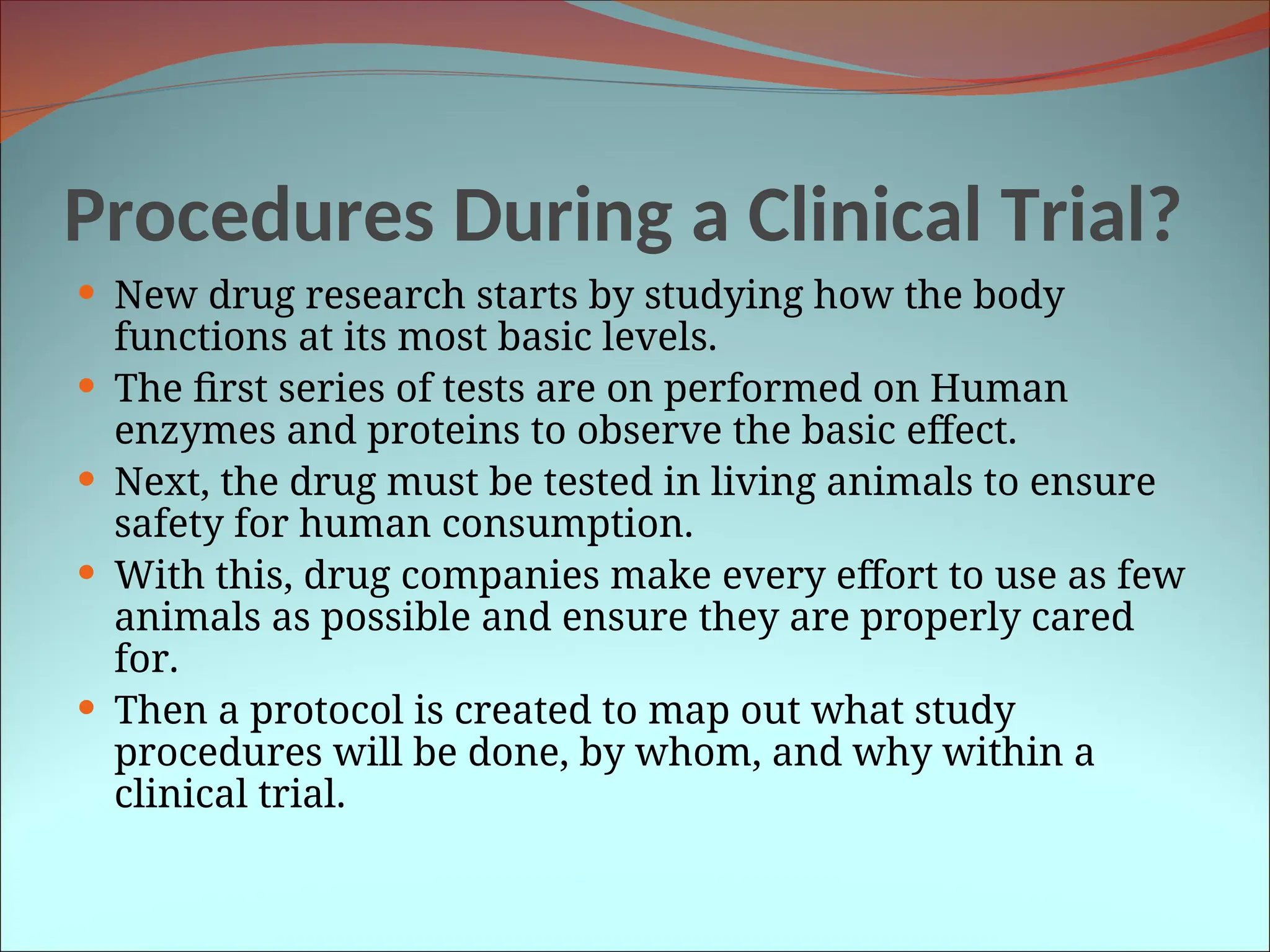 Procedures During a Clinical Trial?
 New drug research starts by studying how the body
functions at its most basic levels.
 The first series of tests are on performed on Human
enzymes and proteins to observe the basic effect.
 Next, the drug must be tested in living animals to ensure
safety for human consumption.
 With this, drug companies make every effort to use as few
animals as possible and ensure they are properly cared
for.
 Then a protocol is created to map out what study
procedures will be done, by whom, and why within a
clinical trial.
 