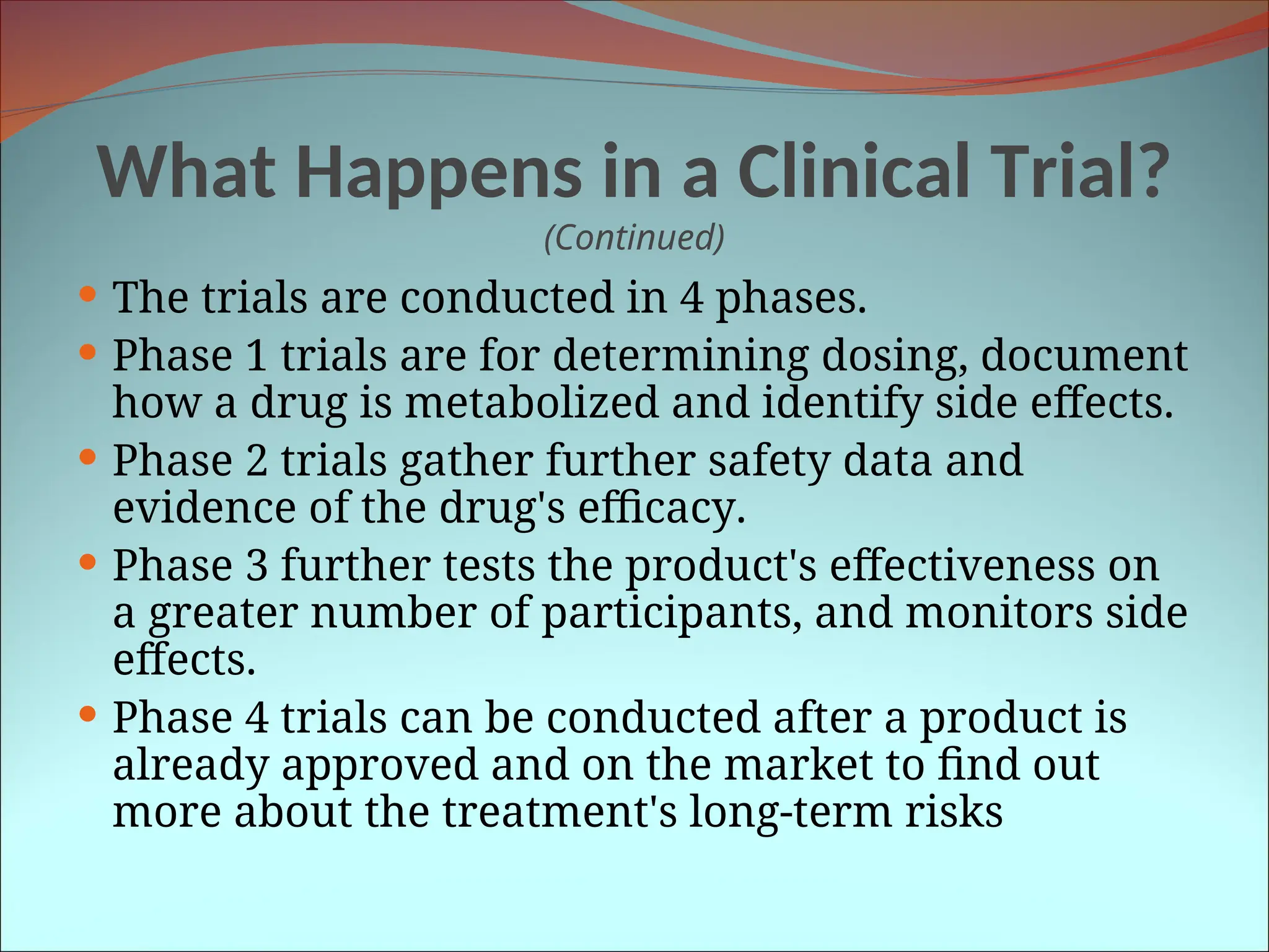What Happens in a Clinical Trial?
(Continued)
 The trials are conducted in 4 phases.
 Phase 1 trials are for determining dosing, document
how a drug is metabolized and identify side effects.
 Phase 2 trials gather further safety data and
evidence of the drug's efficacy.
 Phase 3 further tests the product's effectiveness on
a greater number of participants, and monitors side
effects.
 Phase 4 trials can be conducted after a product is
already approved and on the market to find out
more about the treatment's long-term risks
 