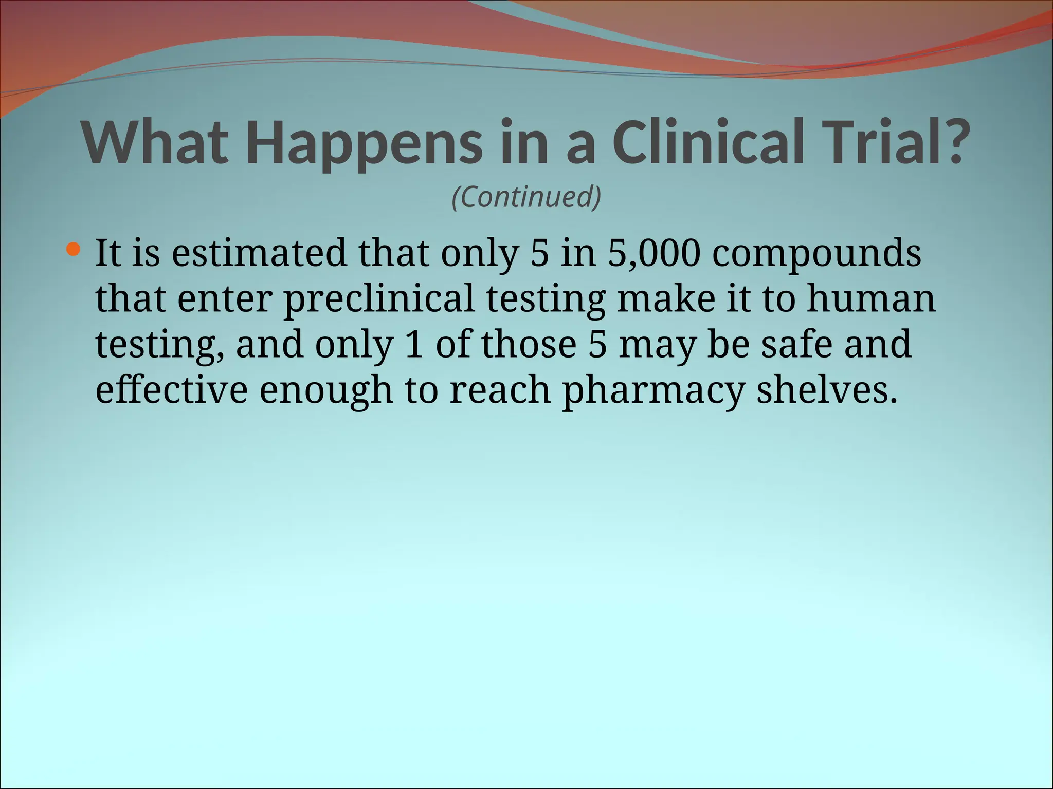What Happens in a Clinical Trial?
(Continued)
 It is estimated that only 5 in 5,000 compounds
that enter preclinical testing make it to human
testing, and only 1 of those 5 may be safe and
effective enough to reach pharmacy shelves.
 