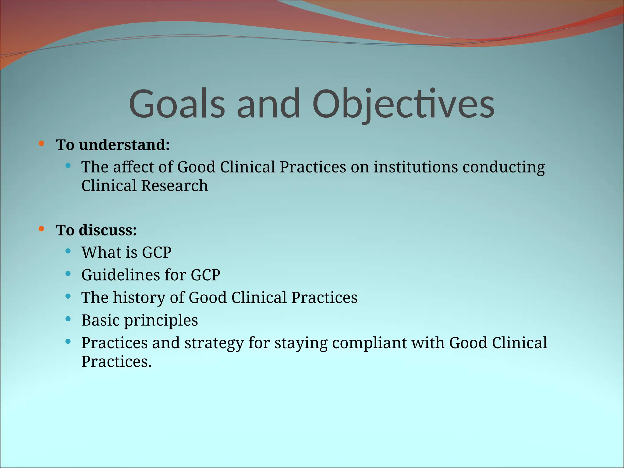 Goals and Objectives
 To understand:
 The affect of Good Clinical Practices on institutions conducting
Clinical Research
 To discuss:
 What is GCP
 Guidelines for GCP
 The history of Good Clinical Practices
 Basic principles
 Practices and strategy for staying compliant with Good Clinical
Practices.
 